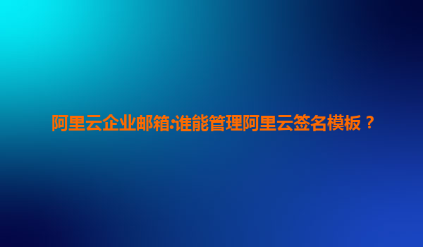 阿里云企业邮箱:谁能管理阿里云签名模板？