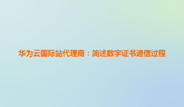 华为云国际站代理商：简述数字证书通信过程