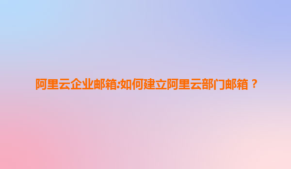 阿里云企业邮箱:如何建立阿里云部门邮箱？