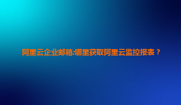 阿里云企业邮箱:哪里获取阿里云监控报表？