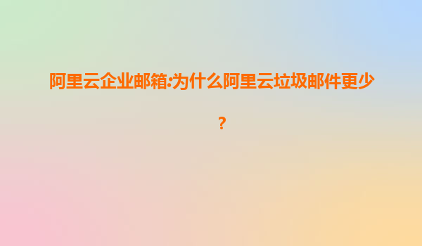 阿里云企业邮箱:为什么阿里云垃圾邮件更少？