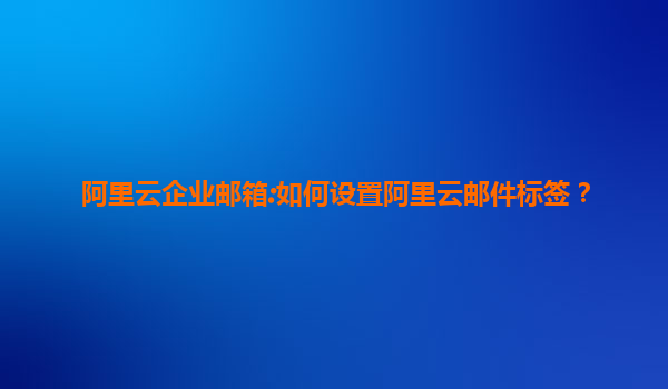 阿里云企业邮箱:如何设置阿里云邮件标签？