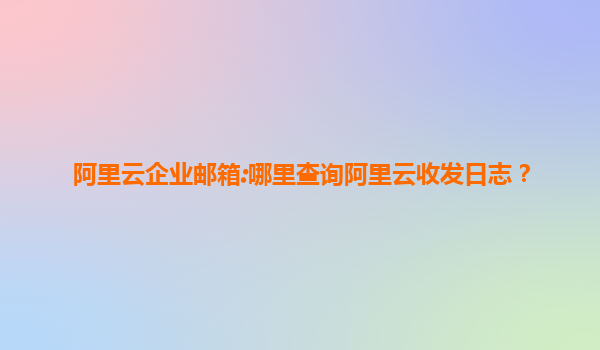 阿里云企业邮箱:哪里查询阿里云收发日志？
