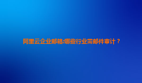 阿里云企业邮箱:哪些行业需邮件审计？