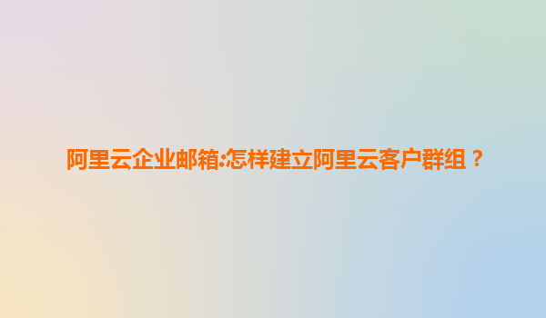 阿里云企业邮箱:怎样建立阿里云客户群组？