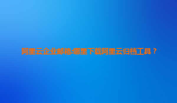 阿里云企业邮箱:哪里下载阿里云归档工具？