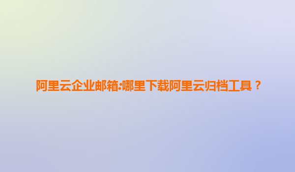 阿里云企业邮箱:哪里下载阿里云归档工具？