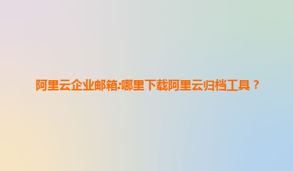 阿里云企业邮箱:哪里下载阿里云归档工具？