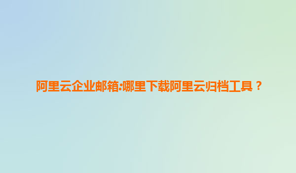 阿里云企业邮箱:哪里下载阿里云归档工具？