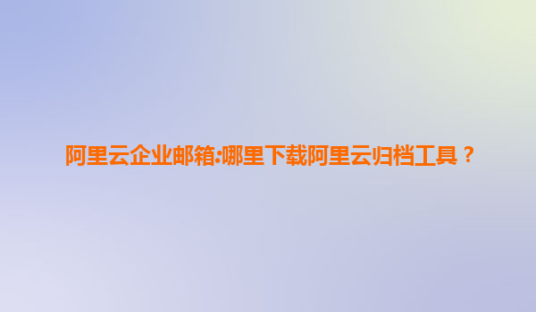 阿里云企业邮箱:哪里下载阿里云归档工具？