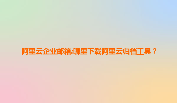 阿里云企业邮箱:哪里下载阿里云归档工具？