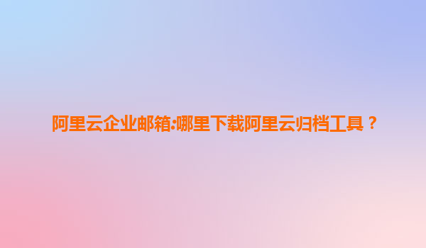 阿里云企业邮箱:哪里下载阿里云归档工具？