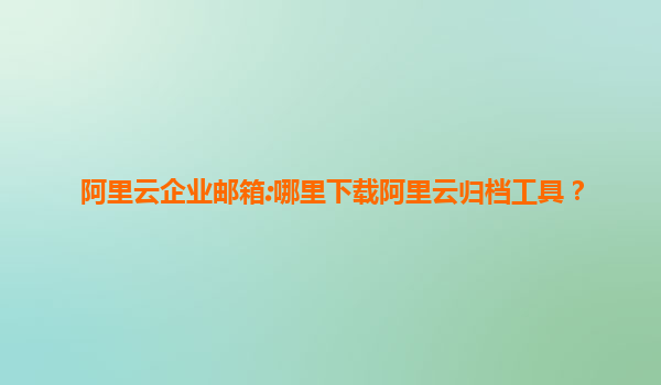 阿里云企业邮箱:哪里下载阿里云归档工具？