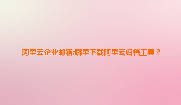 阿里云企业邮箱:哪里下载阿里云归档工具？