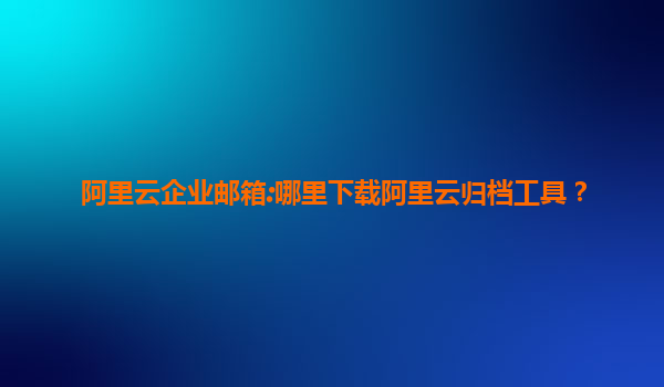 阿里云企业邮箱:哪里下载阿里云归档工具？