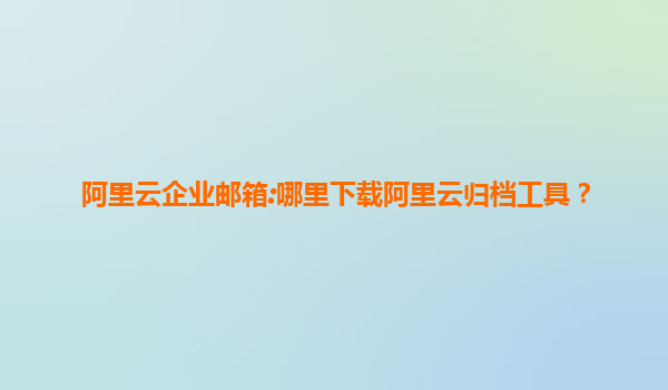阿里云企业邮箱:哪里下载阿里云归档工具？