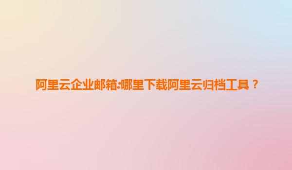 阿里云企业邮箱:哪里下载阿里云归档工具？