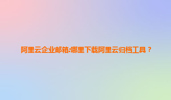 阿里云企业邮箱:哪里下载阿里云归档工具？