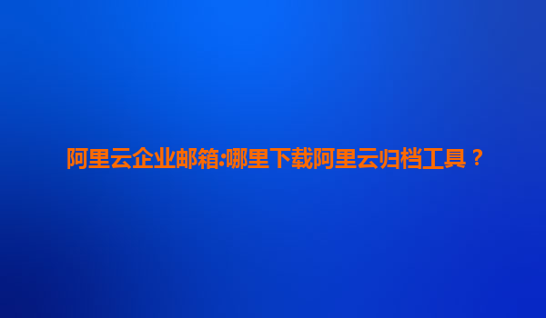 阿里云企业邮箱:哪里下载阿里云归档工具？