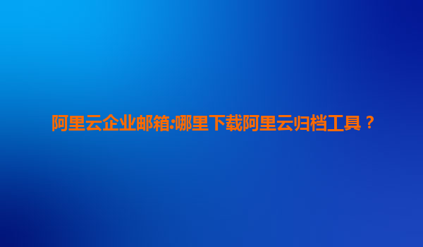 阿里云企业邮箱:哪里下载阿里云归档工具？