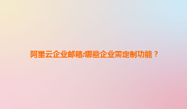 阿里云企业邮箱:哪些企业需定制功能？