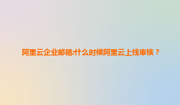 阿里云企业邮箱:什么时候阿里云上线审核？