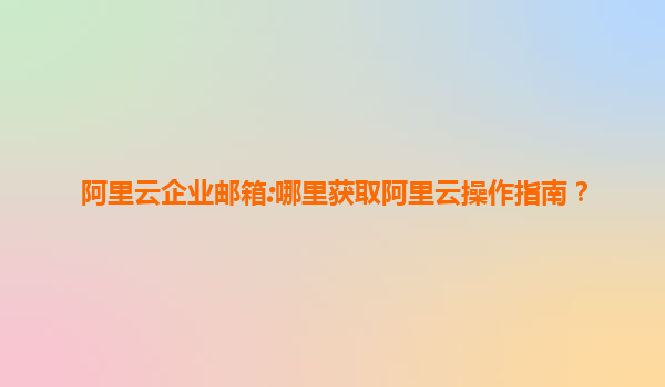 阿里云企业邮箱:哪里获取阿里云操作指南？