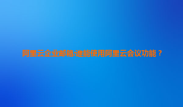 阿里云企业邮箱:谁能使用阿里云会议功能？