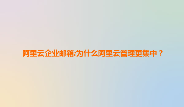 阿里云企业邮箱:为什么阿里云管理更集中？