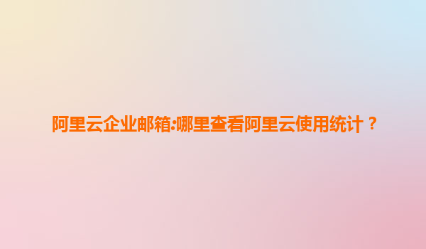 阿里云企业邮箱:哪里查看阿里云使用统计？