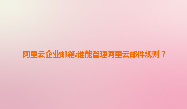 阿里云企业邮箱:谁能管理阿里云邮件规则？