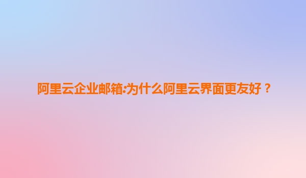 阿里云企业邮箱:为什么阿里云界面更友好？