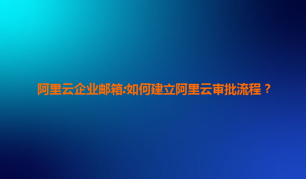 阿里云企业邮箱:如何建立阿里云审批流程？