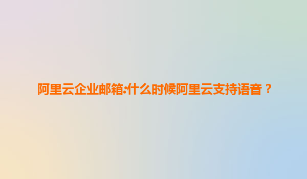 阿里云企业邮箱:什么时候阿里云支持语音？