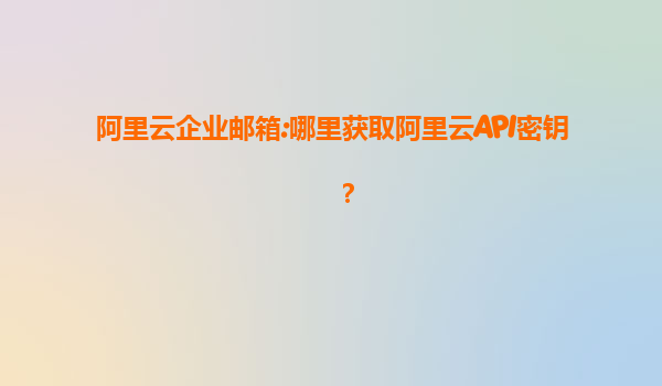 阿里云企业邮箱:哪里获取阿里云API密钥？