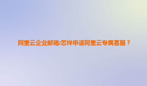 阿里云企业邮箱:怎样申请阿里云专属客服？