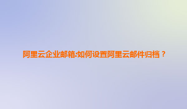 阿里云企业邮箱:如何设置阿里云邮件归档？