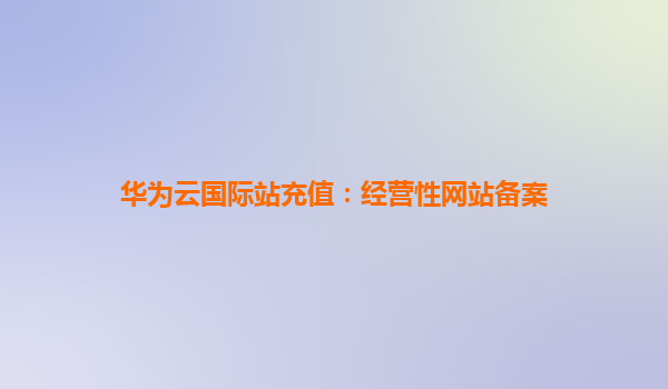 华为云国际站充值：经营性网站备案