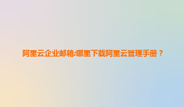 阿里云企业邮箱:哪里下载阿里云管理手册？