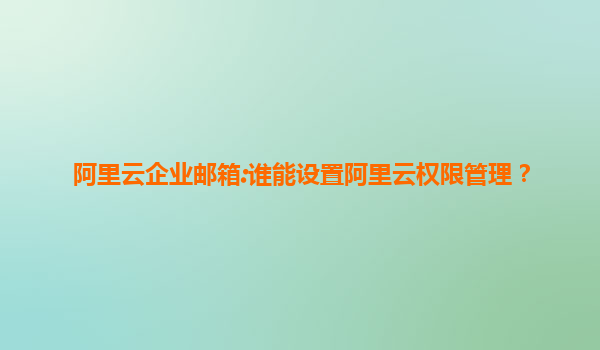 阿里云企业邮箱:谁能设置阿里云权限管理？