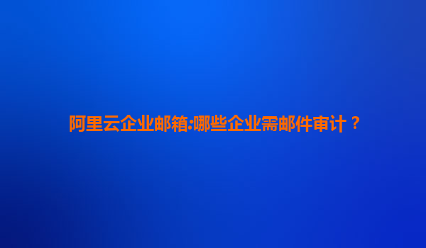 阿里云企业邮箱:哪些企业需邮件审计？
