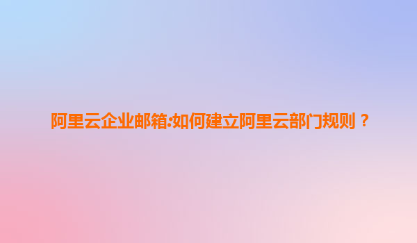 阿里云企业邮箱:如何建立阿里云部门规则？