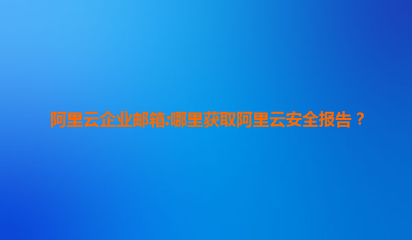 阿里云企业邮箱:哪里获取阿里云安全报告？