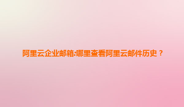 阿里云企业邮箱:哪里查看阿里云邮件历史？