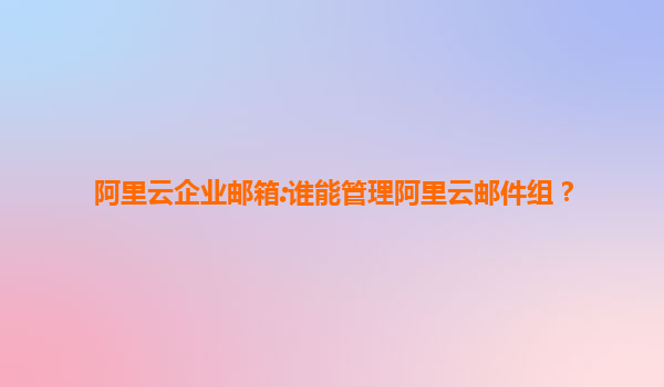 阿里云企业邮箱:谁能管理阿里云邮件组？
