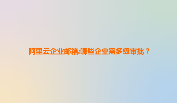 阿里云企业邮箱:哪些企业需多级审批？