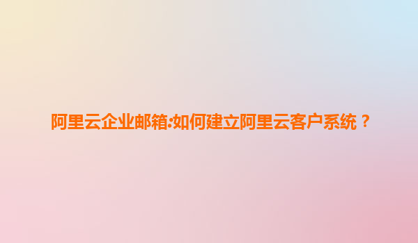 阿里云企业邮箱:如何建立阿里云客户系统？