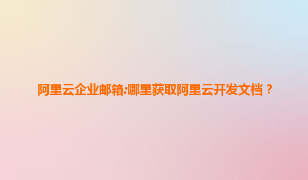 阿里云企业邮箱:哪里获取阿里云开发文档？
