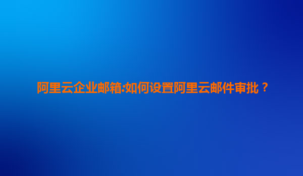 阿里云企业邮箱:如何设置阿里云邮件审批？