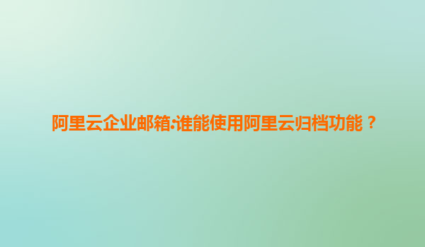 阿里云企业邮箱:谁能使用阿里云归档功能？